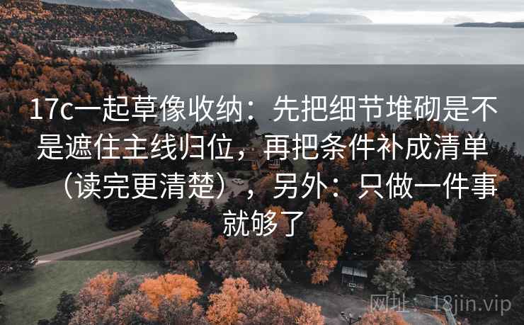 17c一起草像收纳：先把细节堆砌是不是遮住主线归位，再把条件补成清单（读完更清楚），另外：只做一件事就够了