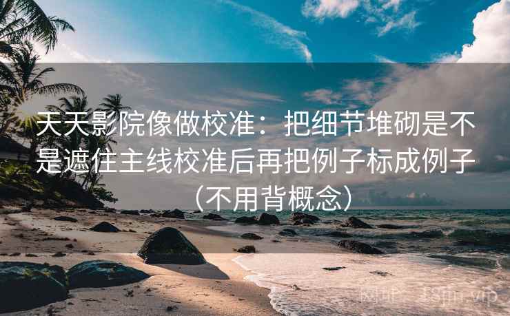天天影院像做校准：把细节堆砌是不是遮住主线校准后再把例子标成例子（不用背概念）