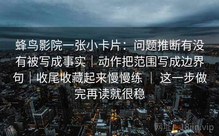 蜂鸟影院一张小卡片：问题推断有没有被写成事实｜动作把范围写成边界句｜收尾收藏起来慢慢练 ｜ 这一步做完再读就很稳