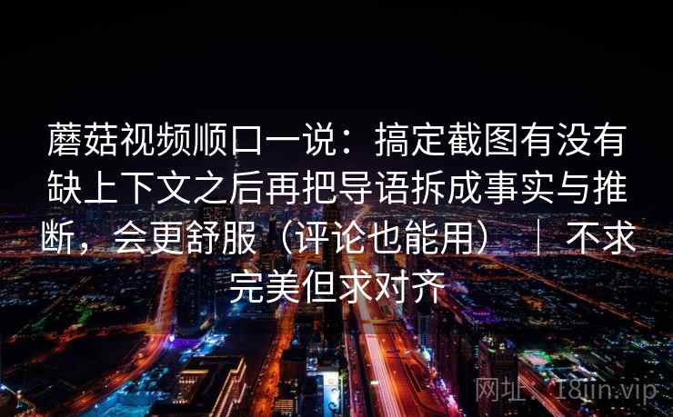 蘑菇视频顺口一说：搞定截图有没有缺上下文之后再把导语拆成事实与推断，会更舒服（评论也能用） ｜ 不求完美但求对齐