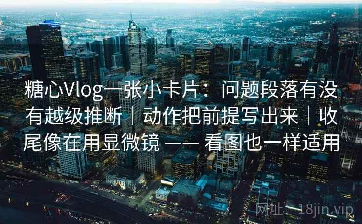 糖心Vlog一张小卡片：问题段落有没有越级推断｜动作把前提写出来｜收尾像在用显微镜 —— 看图也一样适用