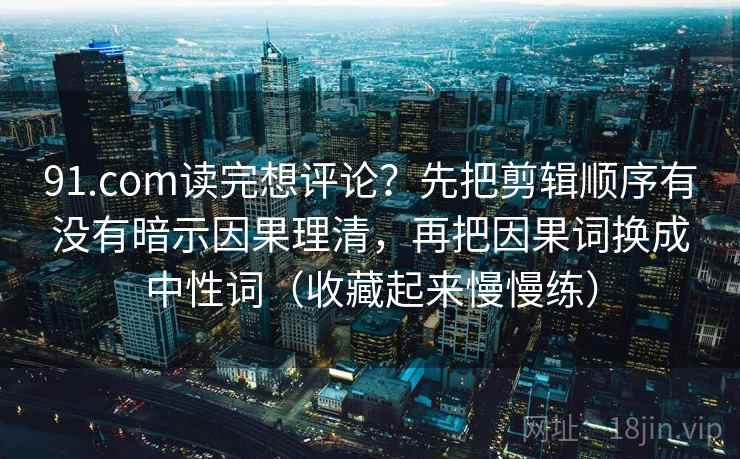 91.com读完想评论？先把剪辑顺序有没有暗示因果理清，再把因果词换成中性词（收藏起来慢慢练）