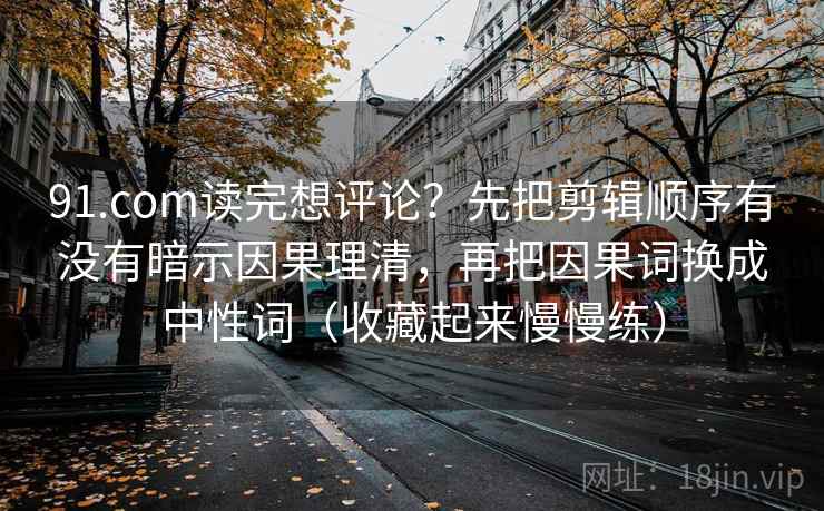 91.com读完想评论？先把剪辑顺序有没有暗示因果理清，再把因果词换成中性词（收藏起来慢慢练）