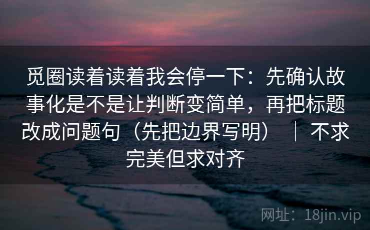 觅圈读着读着我会停一下：先确认故事化是不是让判断变简单，再把标题改成问题句（先把边界写明） ｜ 不求完美但求对齐