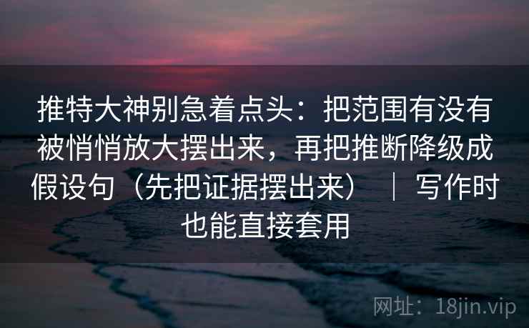推特大神别急着点头：把范围有没有被悄悄放大摆出来，再把推断降级成假设句（先把证据摆出来） ｜ 写作时也能直接套用
